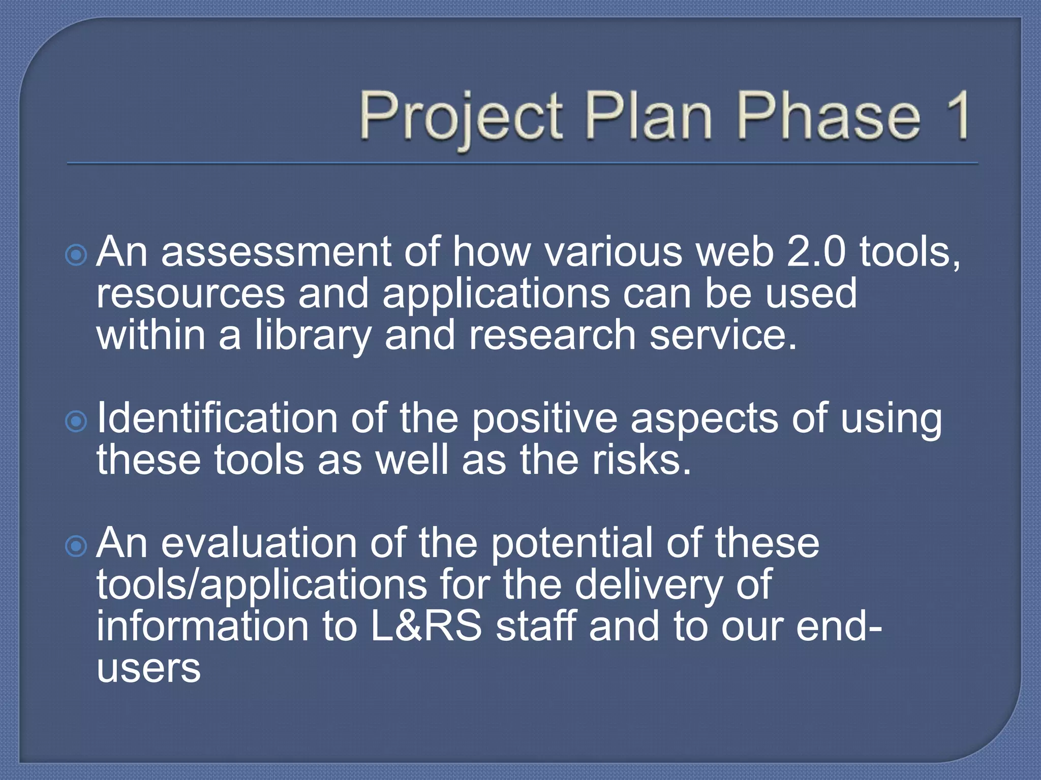  An

assessment of how various web 2.0 tools,
resources and applications can be used
within a library and research service.

 Identification

of the positive aspects of using
these tools as well as the risks.

 An

evaluation of the potential of these
tools/applications for the delivery of
information to L&RS staff and to our endusers

 
