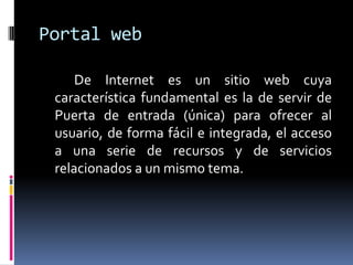 Portal web

     De Internet es un sitio web cuya
 característica fundamental es la de servir de
 Puerta de entrada (única) para ofrecer al
 usuario, de forma fácil e integrada, el acceso
 a una serie de recursos y de servicios
 relacionados a un mismo tema.
 