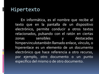 Hipertexto
     En informática, es el nombre que recibe el
 texto que en la pantalla de un dispositivo
 electrónico, permite conducir a otros textos
 relacionados, pulsando con el ratón en ciertas
 zonas        sensibles       y      destacadas
 himpervinculotambién llamado enlace, vínculo, o
 hiperenlace es un elemento de un documento
 electrónico que hace referencia a otro recurso,
 por ejemplo, otro documento o un punto
 específico del mismo o de otro documento.
 