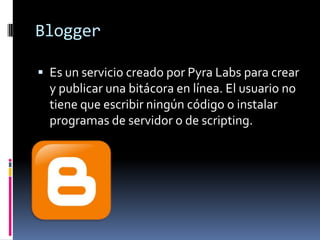 Blogger

 Es un servicio creado por Pyra Labs para crear
  y publicar una bitácora en línea. El usuario no
  tiene que escribir ningún código o instalar
  programas de servidor o de scripting.
 
