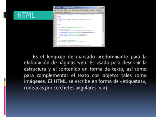 HTML



     Es el lenguaje de marcado predominante para la
 elaboración de páginas web. Es usado para describir la
 estructura y el contenido en forma de texto, así como
 para complementar el texto con objetos tales como
 imágenes. El HTML se escribe en forma de «etiquetas»,
 rodeadas por corchetes angulares (<,>).
 