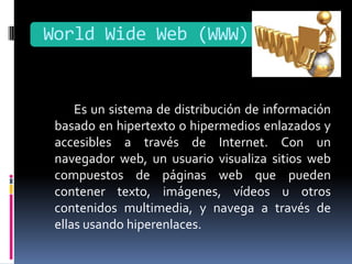 World Wide Web (WWW)


     Es un sistema de distribución de información
 basado en hipertexto o hipermedios enlazados y
 accesibles a través de Internet. Con un
 navegador web, un usuario visualiza sitios web
 compuestos de páginas web que pueden
 contener texto, imágenes, vídeos u otros
 contenidos multimedia, y navega a través de
 ellas usando hiperenlaces.
 