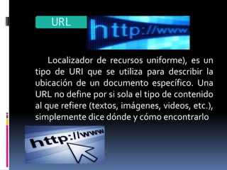 URL

    Localizador de recursos uniforme), es un
tipo de URI que se utiliza para describir la
ubicación de un documento específico. Una
URL no define por si sola el tipo de contenido
al que refiere (textos, imágenes, videos, etc.),
simplemente dice dónde y cómo encontrarlo
 