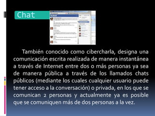 Chat



    También conocido como cibercharla, designa una
comunicación escrita realizada de manera instantánea
a través de Internet entre dos o más personas ya sea
de manera pública a través de los llamados chats
públicos (mediante los cuales cualquier usuario puede
tener acceso a la conversación) o privada, en los que se
comunican 2 personas y actualmente ya es posible
que se comuniquen más de dos personas a la vez.
 
