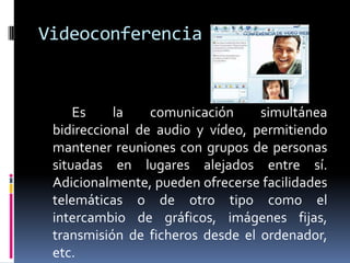 Videoconferencia


     Es    la    comunicación     simultánea
 bidireccional de audio y vídeo, permitiendo
 mantener reuniones con grupos de personas
 situadas en lugares alejados entre sí.
 Adicionalmente, pueden ofrecerse facilidades
 telemáticas o de otro tipo como el
 intercambio de gráficos, imágenes fijas,
 transmisión de ficheros desde el ordenador,
 etc.
 