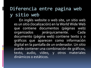 Diferencia entre pagina web
y sitio web
    En inglés website o web site, un sitio web
 es un sitio (localización) en la World Wide Web
 que contiene documentos (páginas web)
 organizados         jerárquicamente.       Cada
 documento (página web) contiene texto y o
 gráficos que aparecen como información
 digital en la pantalla de un ordenador. Un sitio
 puede contener una combinación de gráficos,
 texto, audio, vídeo, y otros materiales
 dinámicos o estáticos.
 