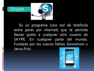 Skype

    Es un programa (una red de telefonía
 entre pares por internet) que te permite
 llamar gratis a cualquier otro usuario de
 SKYPE. En cualquier parte del mundo.
 Fundada por los suecos Niklas Zennstrom y
 Janus Friis.
 