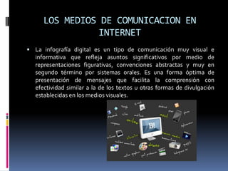LOS MEDIOS DE COMUNICACION EN
               INTERNET
 La infografía digital es un tipo de comunicación muy visual e
  informativa que refleja asuntos significativos por medio de
  representaciones figurativas, convenciones abstractas y muy en
  segundo término por sistemas orales. Es una forma óptima de
  presentación de mensajes que facilita la comprensión con
  efectividad similar a la de los textos u otras formas de divulgación
  establecidas en los medios visuales.
 