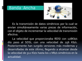 Banda Ancha


    Es la transmisión de datos simétricos por la cual se
envían simultáneamente varias piezas de información,
con el objeto de incrementar la velocidad de transmisión
efectiva.
    La velocidad que proporcionaba RDSI con 128Kb/s
dio paso al SDSL con una velocidad de 256 Kb/s.
Posteriormente han surgido versiones más modernas y
desarrolladas de este último, llegando a alcanzar desde
la velocidad de 512 Kb/s hasta los 2 Mb/s simétricos en la
actualidad.
 