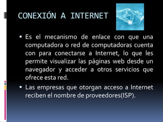 CONEXIÓN A INTERNET

 Es el mecanismo de enlace con que una
  computadora o red de computadoras cuenta
  con para conectarse a Internet, lo que les
  permite visualizar las páginas web desde un
  navegador y acceder a otros servicios que
  ofrece esta red.
 Las empresas que otorgan acceso a Internet
  reciben el nombre de proveedores(ISP).
 