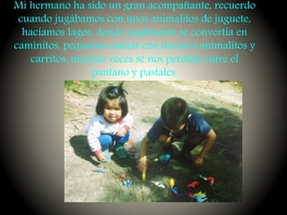 Mi hermano ha sido un gran acompañante, recuerdo
cuando jugábamos con unos animalitos de juguete,
hacíamos lagos, donde jugábamos se convertía en
caminitos, pequeñas casitas con muchos animalitos y
carritos, muchas veces se nos perdían entre el
pantano y pastales.
 