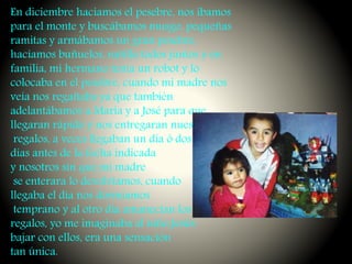 En diciembre hacíamos el pesebre, nos íbamos
para el monte y buscábamos musgo, pequeñas
ramitas y armábamos un gran pesebre,
hacíamos buñuelos, natilla todos juntos y en
familia, mi hermano tenia un robot y lo
colocaba en el pesebre, cuando mi madre nos
veía nos regañaba ya que también
adelantábamos a María y a José para que
llegaran rápido y nos entregaran nuestros
regalos, a veces llegaban un día ó dos
días antes de la fecha indicada
y nosotros sin que mi madre
se enterara lo devolvíamos, cuando
llegaba el día nos dormíamos
temprano y al otro día amanecían los
regalos, yo me imaginaba al niño Jesús
bajar con ellos, era una sensación
tan única.
 