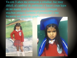 Ya con 5 años me entraron a estudiar, fue muy
difícil, al cambiar de ambiente y hacer cosas lejos
de mi mamá, era la más juiciosa, conseguí
muchos amigos, termine el preescolar y me
hicieron un pequeño grado.
 