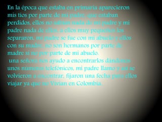 En la época que estaba en primaria aparecieron
mis tíos por parte de mi padre, que estaban
perdidos, ellos no sabían nada de mi padre y mi
padre nada de ellos, a ellos muy pequeños los
separaron, mi padre se fue con mi abuelo y ellos
con su madre, no son hermanos por parte de
madre si no por parte de mi abuelo.
una señora nos ayudo a encontrarlos dándonos
unos números telefónicos, mi padre llamo y así se
volvieron a encontrar, fijaron una fecha para ellos
viajar ya que no Vivian en Colombia.
 