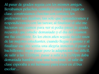 Al pasar de grados seguía con los mismos amigos,
llevábamos peluches, comida y cosas para jugar en
clase, construíamos chocitas con costales, los
profesores nos dejaban, tan solo que aprendiéramos y
respondiéramos con las tareas; al finalizar el año me
hicieron un examen para ver si podía pasar de grado,
recuerdo que estudie demasiado y el día del examen
me fue excelente. En los otros años seguía siendo unos
de las mejores estudiantes, cuando llegue a quinto y al
finalizar ese año sentía una alegría inmensa al pasar a
bachillerato, logre pasar pero la adaptación fue difícil,
de salir a las 12:00pm pasar a salir a la 1:00pm daba
demasiada hambre estar una hora más, al salir de
clase esperaba a mi hermano para irnos en el bus
escolar…
 