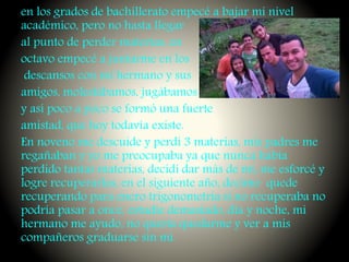 en los grados de bachillerato empecé a bajar mi nivel
académico, pero no hasta llegar
al punto de perder materias, en
octavo empecé a juntarme en los
descansos con mi hermano y sus
amigos, molestábamos, jugábamos
y así poco a poco se formó una fuerte
amistad, que hoy todavía existe.
En noveno me descuide y perdí 3 materias, mis padres me
regañaban y yo me preocupaba ya que nunca había
perdido tantas materias, decidí dar más de mí, me esforcé y
logre recuperarlas, en el siguiente año, decimo quede
recuperando para enero trigonometría si no recuperaba no
podría pasar a once, estudie demasiado, día y noche, mi
hermano me ayudo, no quería quedarme y ver a mis
compañeros graduarse sin mí.
 