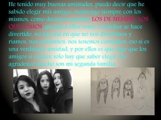 He tenido muy buenas amistades, puedo decir que he
sabido elegir mis amigos, mantengo siempre con los
mismos, como decimos nosotros LOS DE SIEMPRE, LOS
QUE SOMOS, gracias a ellos venir a estudiar se hace
divertido, no hay día en que no nos divertimos y
riamos, nos ayudamos, nos tenemos confianza, eso si es
una verdadera amistad, y por ellos es que digo que los
amigos si existen solo hay que saber elegir, les
agradezco mucho son mi segunda familia.
 