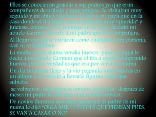 Ellos se conocieron gracias a sus padres ya que eran
compañeros de trabajo y muy amigos, Se visitaban muy
seguido y mi abuelo German le dijo a mi papá que en la
casa donde el iba había una muchacha muy “querida” y
juiciosa, entonces Un domingo en la tarde decidió mi
abuelo German decirle a mi padre que lo acompañara.
Al llegar ese día se miraron como cualquier otra persona,
casi ni se hablaban.
La madre de mi mamá vendía huevos pues mi papá le
decía a mi abuelo German que el iba a seguir comprando
huevos, pero la verdad es que era por ver a mi mamá.
Un día mi padre llego y la vio pegando unas figuras en
un álbum y se ofreció a llevarle figuras, cada que
subiera.
se volvieron muy buenos amigos, hasta que después de
meses mi padre le dijo que si se volvían novios.
De novios duraron dos años hasta que él padre de mi
mama le dijo “OIGA MIJO USTEDES QUE PIENSAN PUES,
SE VAN A CASAR O NO”
 
