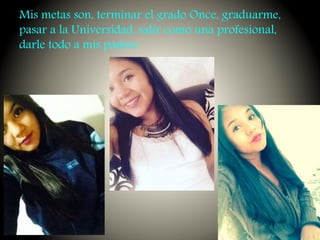 Mis metas son, terminar el grado Once, graduarme,
pasar a la Universidad, salir como una profesional,
darle todo a mis padres.
 