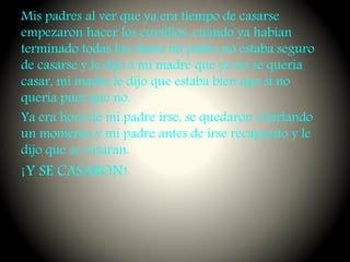 Mis padres al ver que ya era tiempo de casarse
empezaron hacer los cursillos, cuando ya habían
terminado todas las clases mi padre no estaba seguro
de casarse y le dijo a mi madre que ya no se quería
casar, mi madre le dijo que estaba bien que si no
quería pues que no.
Ya era hora de mi padre irse, se quedaron charlando
un momento y mi padre antes de irse recapacito y le
dijo que se casaran.
¡Y SE CASARON!
 