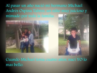 Al pasar un año nació mi hermano Michael
Andrés Ospina Tabres, un niño muy juicioso y
mimado por toda la familia.
Cuando Michael tenia cuatro años, nací YO lo
mas bello.
 