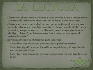 La lectura en el proceso de  obtener  y comprender  ideas e información  almacenada utilizando  alguna forma de lenguaje o simbología.La lectura  no es  una actividad  neutra;  pone en juego al lector y una serie de relaciones  compleja con el texto. Mas,  cuando el libro  esta cerrado, ¿ en que se convierte el lector? ¿en un simple glotón capaz de digerir letras? ¿un leñador  cuya única labor  es desbrozar el paisaje literario?Weaver a planteado 3 definiciones para la lectura:Saber leer  significa saber pronunciar las palabras escritasSaber leer significa  saber identificar las palabras  y el significado  con casa una de ellas.Saber leer  significa saber extraer y comprender el significado de un texto LA  LECTURAANTERIOR