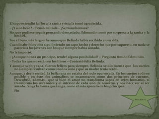 El sapo extendió la flor a la ranita y ésta la tomó agradecida.– ¿Y si lo beso? – Pensó Belinda – ¿Se transformará?Sin que pudiese seguir pensando demasiado, Edmundo tomó por sorpresa a la ranita y la besó él.Fue el beso más largo y hermoso que Belinda había recibido en su vida.Cuando abrió los ojos siguió viendo un sapo hecho y derecho que por supuesto, en nada se parecía a los jóvenes con los que siempre había soñado.No le importó.– ¿Aunque no sea un príncipe, tendré alguna posibilidad? – Preguntó tímido Edmundo.– Todas las que no están en los libros – Contestó feliz Belinda.Y aunque sapo y rana, fueron felices para siempre. Belinda se dio cuenta que  los sueñes no siempre resultan como uno los soñó y que su madre tenía razón.Aunque, a decir verdad, la bella rana no estaba del todo equivocada. En los sueños todo es posible y en éste dos animalitos se enamoraron como dos príncipes de cuentos. Descubrió, además,  que si bien el amor no transforma sapos en seres humanos, sí transforma los corazones y el interior de cada uno de nosotros y nos hace ver al ser amado, tenga la forma que tenga, como el más apuesto de los príncipes.      FinSIGUIENTE