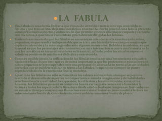 LA  FABULAUna fábula es una forma literaria que consta de un texto o narración cuyo contenido es ficticio y que tras su final deja una moraleja o enseñanza. Por lo general, una fábula presenta como personajes a objetos y animales, lo que permite obtener una mayor empatía y cercanía con los niños, a quienes se encuentran generalmente dirigidas las fábulas.Teniendo en cuenta de que las fábulas se encuentran orientadas a la enseñanza de niños pequeños, es que resulta indispensable que se trate una historia breve con personajes que capten su atención y la mantengan durante algunos momentos. Debido a lo anterior, es que lo usual es que los personajes sean animales, en cuya interacción se narra una historia en la que las temáticas en torno a los valores es lo central, a fin de poder inculcarles aspectos valóricos positivos de una forma didáctica y entretenida.Como es posible intuir, la utilización de las fábulas resulta ser una herramienta educativa bastante eficaz. Es por esto que es de suma importancia que los profesores o educadores de niños pequeños se preocupen de tener una preparación adecuada en torno a las actividades literarias que se pueden realizar en torno a las fábulas, ocupándose siempre de poner especial énfasis en la enseñanza final o moraleja.A partir de las fábulas no sólo se fomentan los valores en los niños, sino que se permite también el desarrollo de aspectos tan importantes como la imaginación y de habilidades relacionadas a la creatividad, la expresión, la reflexión y la comunicación, entre otras. Además, las fábulas se presentan como una buena excusa para comenzar a fomentar la lectura y todos los aspectos de la literatura desde edades bastante tempranas, haciendo uso de sus atractivos personajes y sus llamativos contextos e historias, mostrando la lectura no sólo como una fuente de conocimiento, sino también como una fuente de placer.