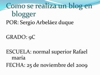 Como se realiza un blog en blogger POR: Sergio Arbeláez duque GRADO: 9C ESCUELA: normal superior Rafael maría  FECHA: 25 de noviembre del 2009 