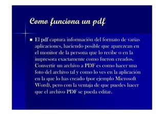 Como funciona un pdf

 El pdf captura información del formato de varias
 aplicaciones, haciendo posible que aparezcan en
 el monitor de la persona que lo recibe o en la
 impresora exactamente como fueron creados.
 Convertir un archivo a PDF es como hacer una
 foto del archivo tal y como lo ves en la aplicación
 en la que lo has creado (por ejemplo Microsoft
 Word), pero con la ventaja de que puedes hacer
 que el archivo PDF se pueda editar.
 