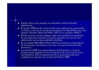 Puede cifrarse para proteger su contenido e incluso firmarlo
digitalmente.
El archivo PDF puede crearse desde varias aplicaciones exportando
el archivo, como es el caso de los programas de OpenOffice.org y del
paquete ofimático Microsoft Office 2007 (si se actualiza a SP21 ).
Puede generarse desde cualquier aplicación mediante la instalación
de una impresora virtual en el sistema operativo, en caso de usar
aplicaciones sin esa funcionalidad embebida.
Es el estándar ISO (ISO 19005-1:2005) para ficheros contenedores
de documentos electrónicos con vistas a su preservación de larga
duración.2
Los ficheros PDF son independientes del dispositivo, el mismo
archivo puede imprimirse en una impresora de inyección de tinta o
una filmadora. Para la optimización de la impresión podremos
configurar las opciones de creación del fichero PDF.
 