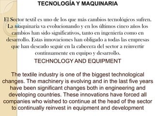 TECNOLOGÍA Y MAQUINARIAEl Sector textil es uno de los que más cambios tecnológicos sufren. La maquinaria va evolucionando y en los últimos cinco años los cambios han sido significativos, tanto en ingeniería como en desarrollo. Estas innovaciones han obligado a todas las empresas que han deseado seguir en la cabecera del sector a reinvertir continuamente en equipo y desarrollo.TECHNOLOGY AND EQUIPMENTThe textile industry is one of the biggest technological changes. The machinery is evolving and in the last five years have been significant changes both in engineering and developing countries. These innovations have forced all companies who wished to continue at the head of the sector to continually reinvest in equipment and development