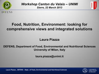 Workshop Canton du Valais – UNIMI
                                        Sierre, 22 March 2013




    Food, Nutrition, Environment: looking for
  comprehensive views and integrated solutions

                                           Laura Piazza

DEFENS, Department of Food, Environmental and Nutritional Sciences
                    University of Milan, Italy

                                      laura.piazza@unimi.it



 Laura Piazza , DEFENS - Dept. of Food, Environmental and Nutritional Sciences
 