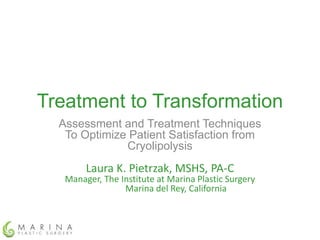 Treatment to Transformation 
Assessment and Treatment Techniques 
To Optimize Patient Satisfaction from 
Cryolipolysis 
Laura K. Pietrzak, MSHS, PA-C 
Manager, The Institute at Marina Plastic Surgery 
Marina del Rey, California 
 
