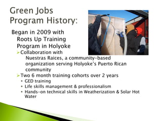 Began in 2009 with
Roots Up Training
Program in Holyoke
Ø Collaboration with
Nuestras Raices, a community-based
organization serving Holyoke’s Puerto Rican
community
Ø Two 6 month training cohorts over 2 years
§  GED training
§  Life skills management & professionalism
§  Hands-on technical skills in Weatherization & Solar Hot
Water
 
