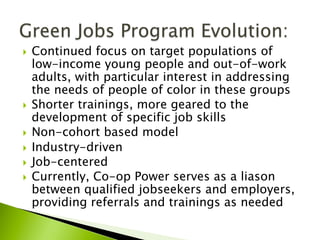 }  Continued focus on target populations of
low-income young people and out-of-work
adults, with particular interest in addressing
the needs of people of color in these groups
}  Shorter trainings, more geared to the
development of specific job skills
}  Non-cohort based model
}  Industry-driven
}  Job-centered
}  Currently, Co-op Power serves as a liason
between qualified jobseekers and employers,
providing referrals and trainings as needed
 