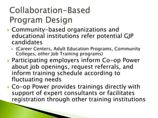 }  Community-based organizations and
educational institutions refer potential GJP
candidates
}  (Career Centers, Adult Education Programs, Community
Colleges, other Job Training programs)
}  Participating employers inform Co-op Power
about job openings, request referrals, and
inform training schedule according to
fluctuating needs
}  Co-op Power provides trainings directly with
support of expert consultants or facilitates
registration through other training institutions
 