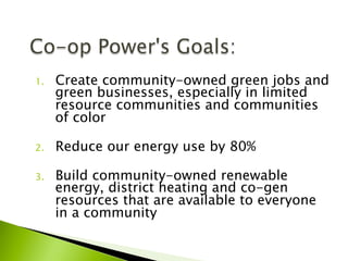 1.  Create community-owned green jobs and
green businesses, especially in limited
resource communities and communities
of color
2.  Reduce our energy use by 80%
3.  Build community-owned renewable
energy, district heating and co-gen
resources that are available to everyone
in a community
 