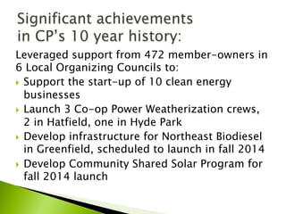 Leveraged support from 472 member-owners in
6 Local Organizing Councils to:
}  Support the start-up of 10 clean energy
businesses
}  Launch 3 Co-op Power Weatherization crews,
2 in Hatfield, one in Hyde Park
}  Develop infrastructure for Northeast Biodiesel
in Greenfield, scheduled to launch in fall 2014
}  Develop Community Shared Solar Program for
fall 2014 launch
 