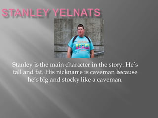 Stanley is the main character in the story. He’s
tall and fat. His nickname is caveman because
      he’s big and stocky like a caveman.
 