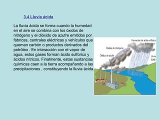 3.4 Lluvia ácida La lluvia ácida se forma cuando la humedad en el aire se combina con los óxidos de nitrógeno y el dióxido de azufre emitidos por fábricas, centrales eléctricas y vehículos que queman carbón o productos derivados del petróleo . En interacción con el vapor de agua, estos gases forman ácido sulfúrico y ácidos nítricos. Finalmente, estas sustancias químicas caen a la tierra acompañando a las precipitaciones , constituyendo la lluvia ácida.   