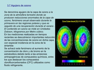 3.7 Agujero de ozono Se denomina agujero de la capa de ozono  a la zona de la atmósfera terrestre donde se producen reducciones anormales de la capa de ozono, fenómeno anual observado durante la primavera en las regiones polares y que es seguido de una recuperación durante el verano . El contenido en ozono se mide en Unidades Dobson, kilogramos por Metro cúbico. En los mediciones realizadas en tiempos recientes se descubrieron importantes reducción de las concentraciones de ozono en dicha capa, con especial incidencia en la zona de la ántartida Se achacó este fenómeno al aumento de la concentración de cloro y de bromo en la estratosfera debido tanto a las emisiones antropogénicas de compuestos químicos, entre los que destacan los compuestos clorofluorcarbonados (CFC) utilizados como fluido refrigerante. 
