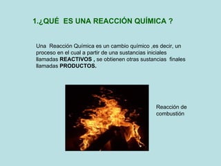 1.¿QUÉ  ES UNA REACCIÓN QUÍMICA ? Una  Reacción Química es un cambio químico ,es decir, un proceso en el cual a partir de una sustancias iniciales llamadas  REACTIVOS ,  se obtienen otras sustancias  finales llamadas  PRODUCTOS. Reacción de combustión 