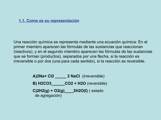 Una reacción química se representa mediante una ecuación química: En el primer miembro aparecen las fórmulas de las sustancias que reaccionan (reactivos), y en el segundo miembro aparecen las fórmulas de las sustancias que se forman (productos), separados por una flecha, si la reacción es irreversible o por dos (una para cada sentido), si la reacción es reversible.  1.1. Como es su representación A)2Na+ Cl2 _____ 2 NaCl   (irreversible) B) H2CO3______CO2 + H2O  (reversible) C)2H2(g) + O2(g)____2H2O(I)  ( estado  de agregación) 