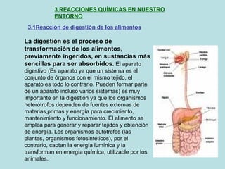 3.REACCIONES QUÍMICAS EN NUESTRO ENTORNO 3.1Reacción de digestión de los alimentos La digestión es el proceso de transformación de los alimentos, previamente ingeridos, en sustancias más   sencillas para ser absorbidos.  El aparato digestivo (Es aparato ya que un sistema es el conjunto de órganos con el mismo tejido, el aparato es todo lo contrario. Pueden formar parte de un aparato incluso varios sistemas) es muy importante en la digestión ya que los organismos heterótrofos dependen de fuentes externas de materias   primas y energía para crecimiento, mantenimiento y funcionamiento. El alimento se emplea para generar y reparar tejidos y obtención de energía. Los organismos autótrofos (las plantas, organismos fotosintéticos), por el contrario, captan la energía lumínica y la transforman en energía química, utilizable por los animales. 