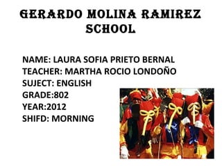 GERARDO MOLINA RAMIREZ
        SCHOOL

NAME: LAURA SOFIA PRIETO BERNAL
TEACHER: MARTHA ROCIO LONDOÑO
SUJECT: ENGLISH
GRADE:802
YEAR:2012
SHIFD: MORNING
 