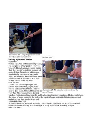 Illustration 24: Using the gents saw to cut
the edges of the curved braces                09/Feb/2010
Cutting my curved braces
CUTTING
Today, I started by the lesson by taking
out the pieces of my project (curved
braces). Then, I arranged them out so
that they would be in their numbered
order. I then figured out which ones
needed to be cut. Also, what made
today very hectic, was that there was a
little bird in the DT Studio, and that
slowed things down for a bit.
COMMENTS
I think that I'm doing alright. I'm
almost finished cutting my curved
braces and after I cut them, I will be
                                         Illustration 25: Me using the gents saw to cut the
able to glue them. Which I think will be
                                         curved braces
very fun. Also, today, I kept getting
pinched (with the cutting board), and I asked the teacher what to do. He told be to hold
the piece of wood closer to the end of the cutting board so that it didn't move around
and pinch me that much. It worked.
LEARNER PROFILE
Human Ingenuity, as usual, and also, I think I used creativity (as an AOI) because I
chose to make this lamp and this shape of lamp and I think it is very unique.
GANTT CHART
 