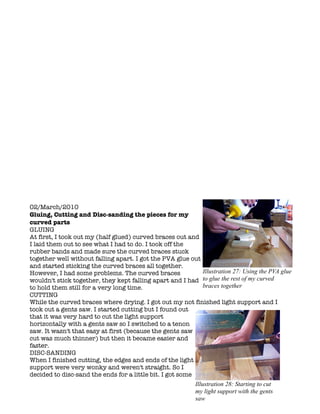 02/March/2010
Gluing, Cutting and Disc-sanding the pieces for my
curved parts
GLUING
At first, I took out my (half glued) curved braces out and
I laid them out to see what I had to do. I took off the
rubber bands and made sure the curved braces stuck
together well without falling apart. I got the PVA glue out
and started sticking the curved braces all together.
However, I had some problems. The curved braces             Illustration 27: Using the PVA glue
wouldn't stick together, they kept falling apart and I had to glue the rest of my curved
to hold them still for a very long time.                    braces together
CUTTING
While the curved braces where drying. I got out my not finished light support and I
took out a gents saw. I started cutting but I found out
that it was very hard to cut the light support
horizontally with a gents saw so I switched to a tenon
saw. It wasn't that easy at first (because the gents saw
cut was much thinner) but then it became easier and
faster.
DISC-SANDING
When I finished cutting, the edges and ends of the light
support were very wonky and weren't straight. So I
decided to disc-sand the ends for a little bit. I got some
                                                            Illustration 28: Starting to cut
                                                            my light support with the gents
                                                            saw
 