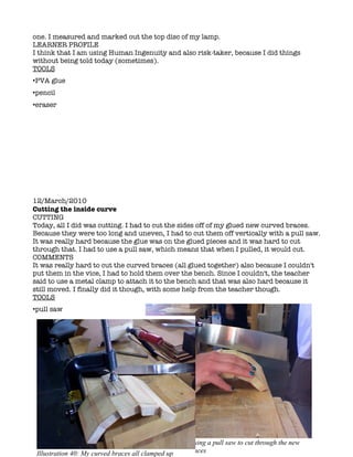 one. I measured and marked out the top disc of my lamp.
LEARNER PROFILE
I think that I am using Human Ingenuity and also risk-taker, because I did things
without being told today (sometimes).
TOOLS
•PVA glue
•pencil
•eraser




12/March/2010
Cutting the inside curve
CUTTING
Today, all I did was cutting. I had to cut the sides off of my glued new curved braces.
Because they were too long and uneven, I had to cut them off vertically with a pull saw.
It was really hard because the glue was on the glued pieces and it was hard to cut
through that. I had to use a pull saw, which means that when I pulled, it would cut.
COMMENTS
It was really hard to cut the curved braces (all glued together) also because I couldn't
put them in the vice, I had to hold them over the bench. Since I couldn't, the teacher
said to use a metal clamp to attach it to the bench and that was also hard because it
still moved. I finally did it though, with some help from the teacher though.
TOOLS
•pull saw




                                         Illustration 39: Using a pull saw to cut through the new
                                         (glued) curved braces
 Illustration 40: My curved braces all clamped up
 