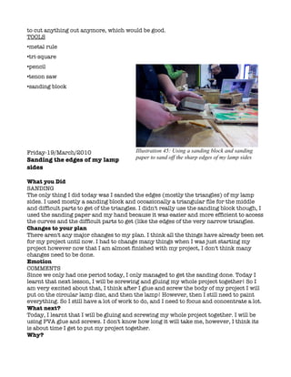 to cut anything out anymore, which would be good.
TOOLS
•metal rule
•tri-square
•pencil
•tenon saw
•sanding block




Friday-19/March/2010                      Illustration 45: Using a sanding block and sanding
Sanding the edges of my lamp              paper to sand off the sharp edges of my lamp sides
sides

What you Did
SANDING
The only thing I did today was I sanded the edges (mostly the triangles) of my lamp
sides. I used mostly a sanding block and occasionally a triangular file for the middle
and difficult parts to get of the triangles. I didn't really use the sanding block though, I
used the sanding paper and my hand because it was easier and more efficient to access
the curves and the difficult parts to get (like the edges of the very narrow triangles.
Changes to your plan
There aren't any major changes to my plan. I think all the things have already been set
for my project until now. I had to change many things when I was just starting my
project however now that I am almost finished with my project, I don't think many
changes need to be done.
Emotion
COMMENTS
Since we only had one period today, I only managed to get the sanding done. Today I
learnt that next lesson, I will be screwing and gluing my whole project together! So I
am very excited about that, I think after I glue and screw the body of my project I will
put on the circular lamp disc, and then the lamp! However, then I still need to paint
everything. So I still have a lot of work to do, and I need to focus and concentrate a lot.
What next?
Today, I learnt that I will be gluing and screwing my whole project together. I will be
using PVA glue and screws. I don't know how long it will take me, however, I think its
is about time I get to put my project together.
Why?
 